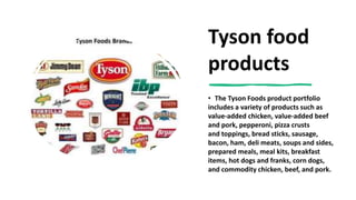 Tyson food
products
• The Tyson Foods product portfolio
includes a variety of products such as
value-added chicken, value-added beef
and pork, pepperoni, pizza crusts
and toppings, bread sticks, sausage,
bacon, ham, deli meats, soups and sides,
prepared meals, meal kits, breakfast
items, hot dogs and franks, corn dogs,
and commodity chicken, beef, and pork.
 