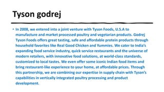 Tyson godrej
• In 2008, we entered into a joint venture with Tyson Foods, U.S.A to
manufacture and market processed poultry and vegetarian products. Godrej
Tyson Foods offers great tasting, safe and affordable protein products through
household favorites like Real Good Chicken and Yummies. We cater to India’s
expanding food service industry, quick service restaurants and the universe of
modern retailers, with innovative food solutions, at world-class standards,
customized to local tastes. We even offer some iconic Indian food items and
bring restaurant-like experience to your home, at affordable prices. Through
this partnership, we are combining our expertise in supply chain with Tyson’s
capabilities in vertically integrated poultry processing and product
development.
 
