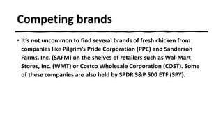 Competing brands
• It’s not uncommon to find several brands of fresh chicken from
companies like Pilgrim’s Pride Corporation (PPC) and Sanderson
Farms, Inc. (SAFM) on the shelves of retailers such as Wal-Mart
Stores, Inc. (WMT) or Costco Wholesale Corporation (COST). Some
of these companies are also held by SPDR S&P 500 ETF (SPY).
 