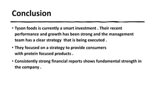 Conclusion
• Tyson foods is currently a smart investment . Their recent
performance and growth has been strong and the management
team has a clear strategy that is being executed .
• They focused on a strategy to provide consumers
with protein focused products .
• Consistently strong financial reports shows fundamental strength in
the company .
 