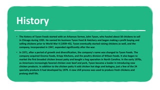 History
• The history of Tyson Foods started with an Arkansas farmer, John Tyson, who hauled about 50 chickens to sell
in Chicago during 1935. He named his business Tyson Feed & Hatchery and began making a profit buying and
selling chickens prior to World War II (1939–45). Tyson eventually started raising chickens as well, and the
company, incorporated in 1947, expanded significantly after the war.
• In 1971, after a period of growth and diversification, the company's name was changed to Tyson Foods. The
company acquired Ocoma Foods, Krispy Kitchens, and the poultry division of Wilson Foods. It also began to
market the first breaded chicken breast patty and bought a hog operation in North Carolina. In the early 1970s,
as Americans increasingly favored chicken over beef and pork, Tyson became a leader in introducing new
chicken products. In addition to the chicken patty it sold chicken hot dogs and bologna, just a few of the 24
specialty products it had developed by 1979. A new chill process was used to produce fresh chickens and
prolong shelf life.
 