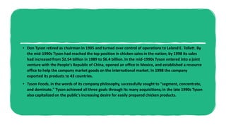 • Don Tyson retired as chairman in 1995 and turned over control of operations to Leland E. Tollett. By
the mid-1990s Tyson had reached the top position in chicken sales in the nation; by 1998 its sales
had increased from $2.54 billion in 1989 to $6.4 billion. In the mid-1990s Tyson entered into a joint
venture with the People's Republic of China, opened an office in Mexico, and established a resource
office to help the company market goods on the international market. In 1998 the company
exported its products to 43 countries.
• Tyson Foods, in the words of its company philosophy, successfully sought to "segment, concentrate,
and dominate." Tyson achieved all three goals through its many acquisitions; in the late 1990s Tyson
also capitalized on the public's increasing desire for easily prepared chicken products.
 