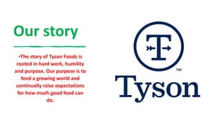 Our story
•The story of Tyson Foods is
rooted in hard work, humility
and purpose. Our purpose is to
feed a growing world and
continually raise expectations
for how much good food can
do.
 