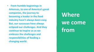 Where
we come
from
• From humble beginnings in
Arkansas, to one of America’s great
companies, the journey to
becoming a leader in the food
industry hasn’t always been easy.
But, our successes have always
eclipsed our challenges. And they
continue to inspire us as we
embrace the challenges and
responsibilities of feeding a
changing world.
 