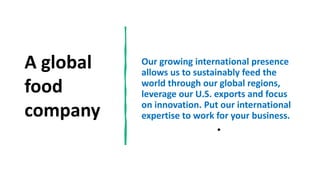A global
food
company
Our growing international presence
allows us to sustainably feed the
world through our global regions,
leverage our U.S. exports and focus
on innovation. Put our international
expertise to work for your business.
•
 