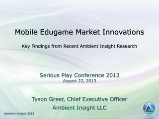 Ambient Insight 2013
Mobile Edugame Market Innovations
Key Findings from Recent Ambient Insight Research
Tyson Greer, Chief Executive Officer
Ambient Insight LLC
Serious Play Conference 2013
August 22, 2013
 