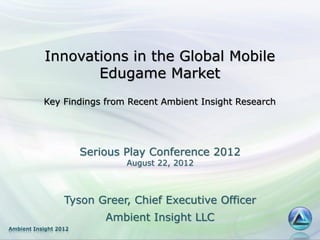Innovations in the Global Mobile
                  Edugame Market
           Key Findings from Recent Ambient Insight Research




                       Serious Play Conference 2012
                               August 22, 2012



                  Tyson Greer, Chief Executive Officer
                           Ambient Insight LLC
Ambient Insight 2012
 