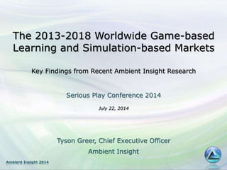 Ambient Insight 2014
The 2013-2018 Worldwide Game-based
Learning and Simulation-based Markets
Key Findings from Recent Ambient Insight Research
Serious Play Conference 2014
July 22, 2014
Tyson Greer, Chief Executive Officer
Ambient Insight
 