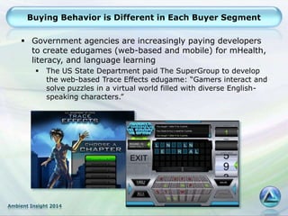 Ambient Insight 2014
Buying Behavior is Different in Each Buyer Segment
 Government agencies are increasingly paying developers
to create edugames (web-based and mobile) for mHealth,
literacy, and language learning
 The US State Department paid The SuperGroup to develop
the web-based Trace Effects edugame: “Gamers interact and
solve puzzles in a virtual world filled with diverse English-
speaking characters.”
 