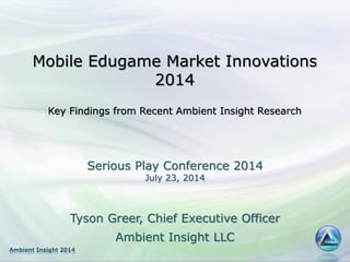 Ambient Insight 2014
Mobile Edugame Market Innovations
2014
Key Findings from Recent Ambient Insight Research
Tyson Greer, Chief Executive Officer
Ambient Insight LLC
Serious Play Conference 2014
July 23, 2014
 