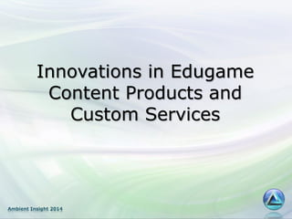 Ambient Insight 2014
Innovations in Edugame
Content Products and
Custom Services
 