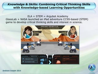 Ambient Insight 2014
Knowledge & Skills: Combining Critical Thinking Skills
with Knowledge-based Learning Opportunities
ELA + STEM = Argubot Academy
GlassLab + NASA launched an iPad adventure CCSS-based (STEM)
game to develop critical thinking skills and interest in science.
 