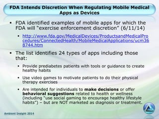 Ambient Insight 2014
FDA Intends Discretion When Regulating Mobile Medical
Apps as Devices
 FDA identified examples of mobile apps for which the
FDA will “exercise enforcement discretion” (6/11/14)
 http://www.fda.gov/MedicalDevices/ProductsandMedicalPro
cedures/ConnectedHealth/MobileMedicalApplications/ucm36
8744.htm
 The list identifies 24 types of apps including those
that:
 Provide prediabetes patients with tools or guidance to create
healthy habits
 Use video games to motivate patients to do their physical
therapy exercises
 Are intended for individuals to make decisions or offer
behavioral suggestions related to health or wellness
(including “use social gaming to encourage healthy lifestyle
habits”) – but are NOT marketed as diagnosis or treatment.
 