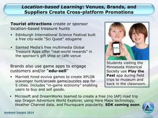 Ambient Insight 2014
Location-based Learning: Venues, Brands, and
Suppliers Create Cross-platform Promotions
Students visiting the
Minnesota Historical
Society use Play the
Past app during field
trips to museum and
back in the classroom.
Tourist attractions create or sponsor
location-based treasure hunts
 Edinburgh International Science Festival built
a free city-wide “Sci Quest” edugame
 Sainted Media’s free multimedia Global
Treasure Apps offer “real-world rewards” in
the sponsor’s gift shop or café venue
Brands also use game apps to engage
customers and/or “edu-sell”
 Marriott hired evviva games to create XPLOR
scavenger hunt/arcade game/puzzles app for
5 cities. Includes “in-game economy” enabling
users to buy and sell goods.
 Microsoft and DreamWorks teamed to create a free (no IAP) road trip
app Dragon Adventure World Explorer, using Here Maps technology,
Weather Channel data, and Foursquare popularity. SDK coming soon.
 