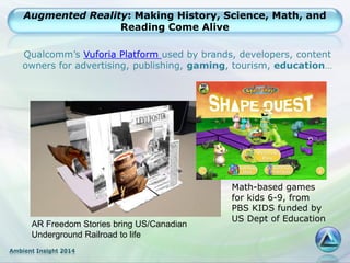 Ambient Insight 2014
Augmented Reality: Making History, Science, Math, and
Reading Come Alive
Qualcomm’s Vuforia Platform used by brands, developers, content
owners for advertising, publishing, gaming, tourism, education…
AR Freedom Stories bring US/Canadian
Underground Railroad to life
Math-based games
for kids 6-9, from
PBS KIDS funded by
US Dept of Education
 