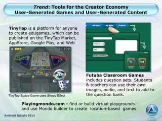 Ambient Insight 2014
Trend: Tools for the Creator Economy
User-Generated Games and User-Generated Content
TinyTap is a platform for anyone
to create edugames, which can be
published on the TinyTap Market,
AppStore, Google Play, and Web
TinyTap Space Game uses Stroop Effect
Futuba Classroom Games
includes question sets. Students
& teachers can use their own
images, audio, and text to add to
the question bank.
Playingmondo.com - find or build virtual playgrounds
and use Mondo builder to create location-based games
 