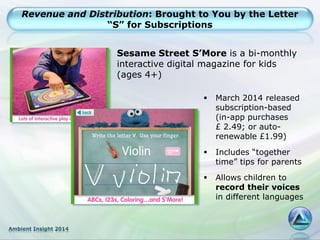 Ambient Insight 2014
Revenue and Distribution: Brought to You by the Letter
“S” for Subscriptions
 March 2014 released
subscription-based
(in-app purchases
£ 2.49; or auto-
renewable £1.99)
 Includes “together
time” tips for parents
 Allows children to
record their voices
in different languages
Sesame Street S’More is a bi-monthly
interactive digital magazine for kids
(ages 4+)
 