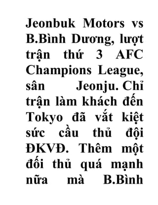 Jeonbuk Motors vs
B.Bình Dương, lượt
trận thứ 3 AFC
Champions League,
sân Jeonju. Chỉ
trận làm khách đến
Tokyo đã vắt kiệt
sức cầu thủ đội
ĐKVĐ. Thêm một
đối thủ quá mạnh
nữa mà B.Bình
 