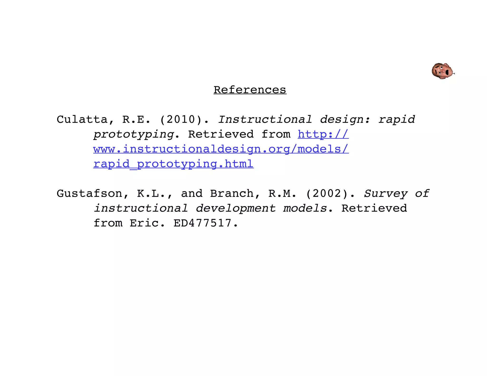 References

Culatta, R.E. (2010). Instructional design: rapid
     prototyping. Retrieved from http://
     www.instructionaldesign.org/models/
     rapid_prototyping.html

Gustafson, K.L., and Branch, R.M. (2002). Survey of
     instructional development models. Retrieved
     from Eric. ED477517.
 