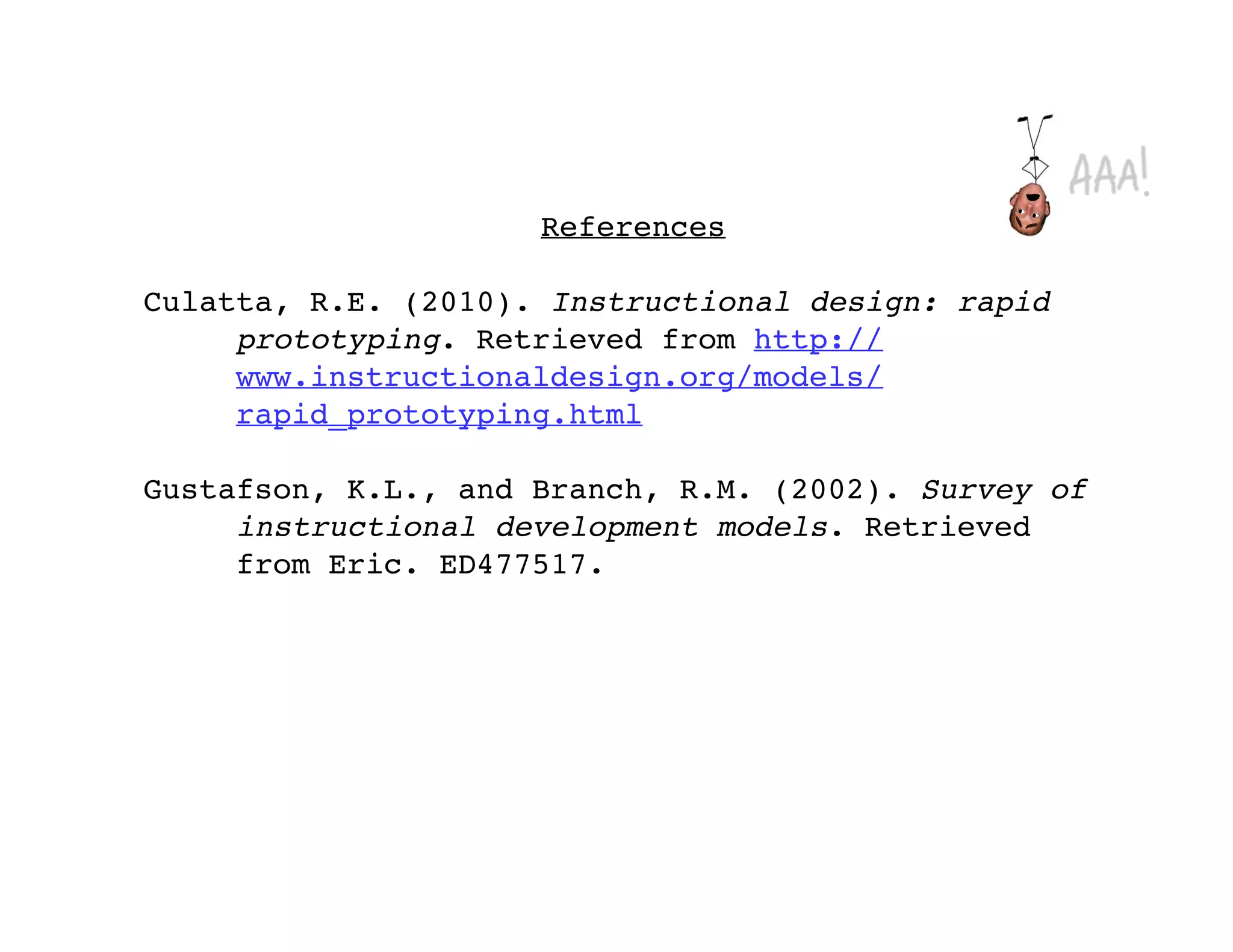 References

Culatta, R.E. (2010). Instructional design: rapid
     prototyping. Retrieved from http://
     www.instructionaldesign.org/models/
     rapid_prototyping.html

Gustafson, K.L., and Branch, R.M. (2002). Survey of
     instructional development models. Retrieved
     from Eric. ED477517.
 