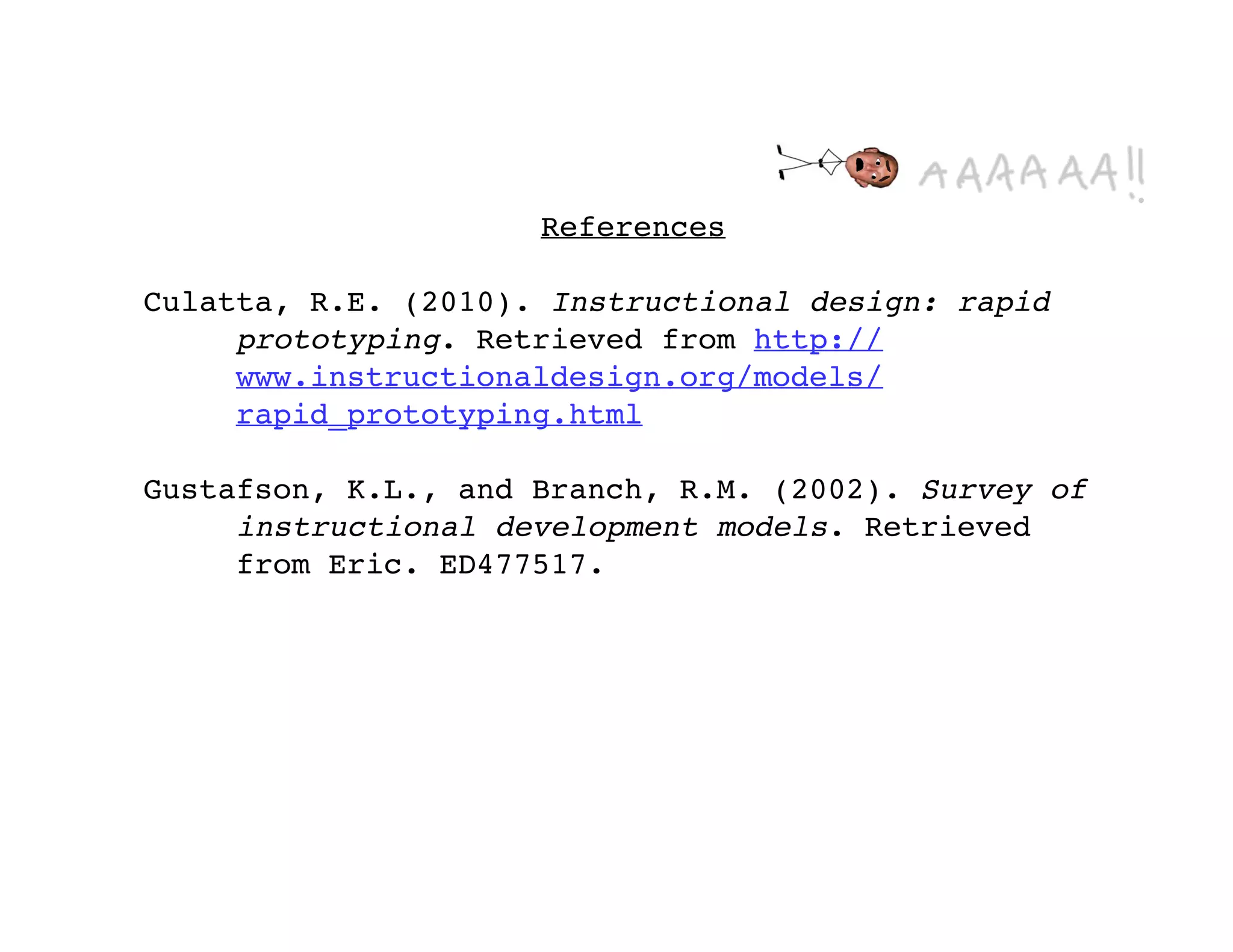 References

Culatta, R.E. (2010). Instructional design: rapid
     prototyping. Retrieved from http://
     www.instructionaldesign.org/models/
     rapid_prototyping.html

Gustafson, K.L., and Branch, R.M. (2002). Survey of
     instructional development models. Retrieved
     from Eric. ED477517.
 