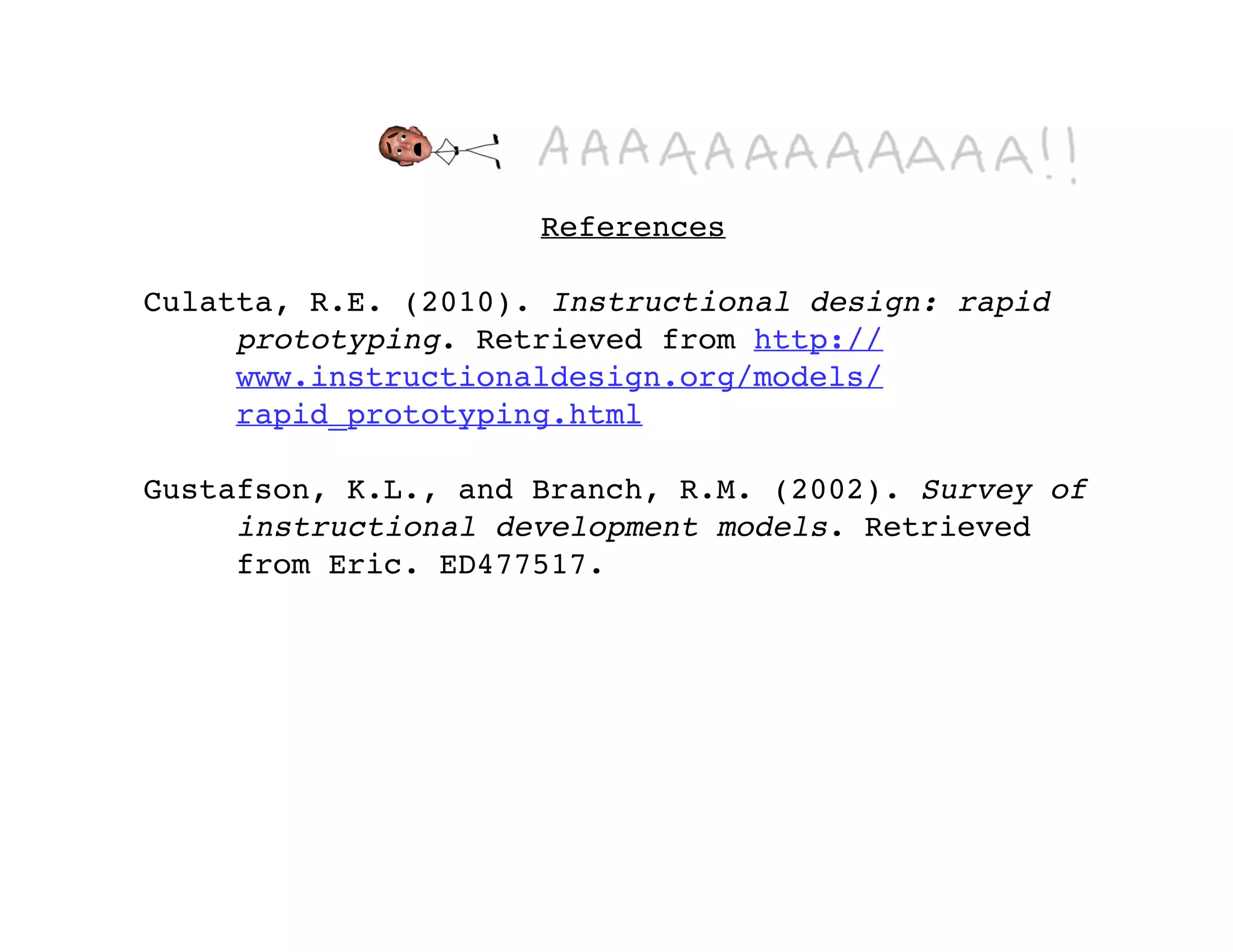 References

Culatta, R.E. (2010). Instructional design: rapid
     prototyping. Retrieved from http://
     www.instructionaldesign.org/models/
     rapid_prototyping.html

Gustafson, K.L., and Branch, R.M. (2002). Survey of
     instructional development models. Retrieved
     from Eric. ED477517.
 