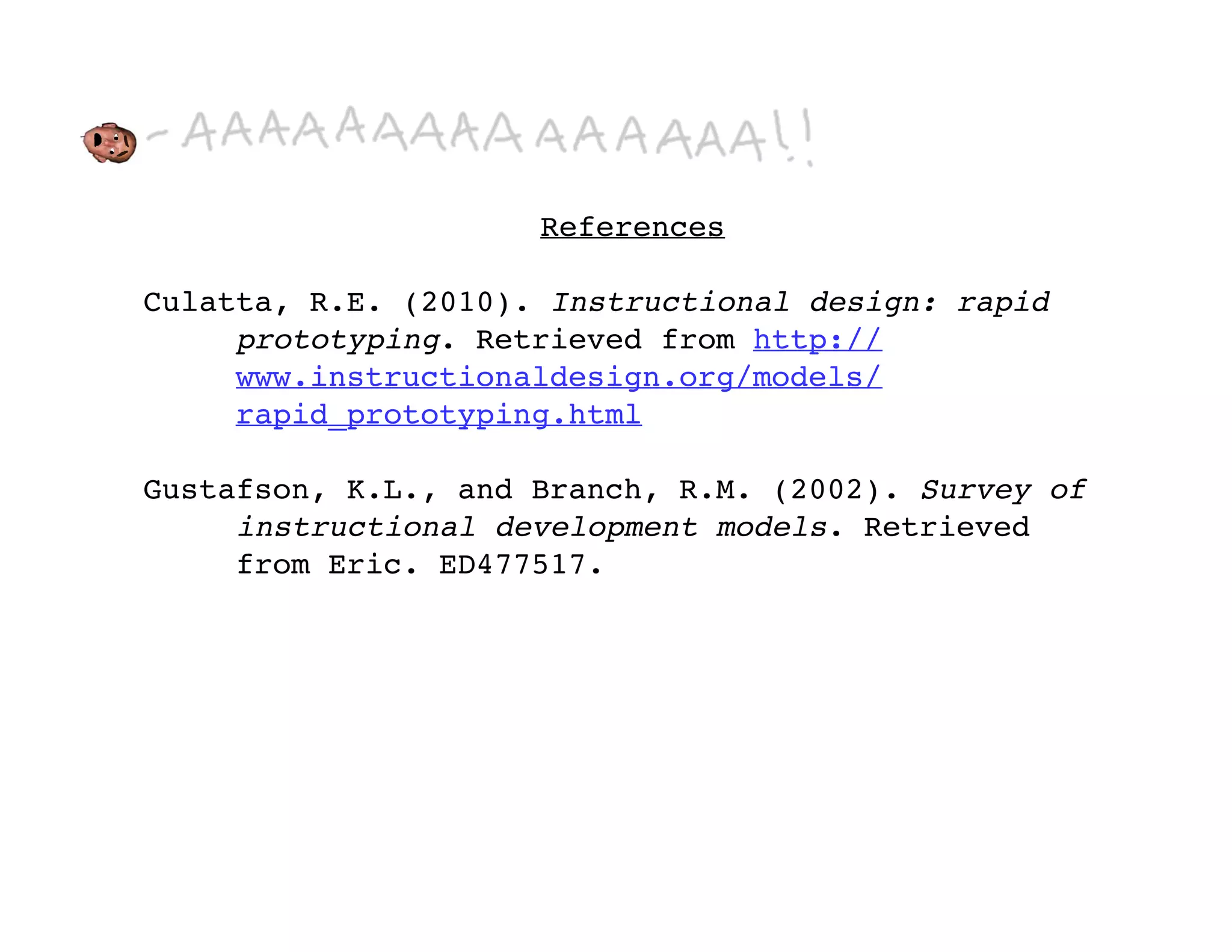 References

Culatta, R.E. (2010). Instructional design: rapid
     prototyping. Retrieved from http://
     www.instructionaldesign.org/models/
     rapid_prototyping.html

Gustafson, K.L., and Branch, R.M. (2002). Survey of
     instructional development models. Retrieved
     from Eric. ED477517.
 