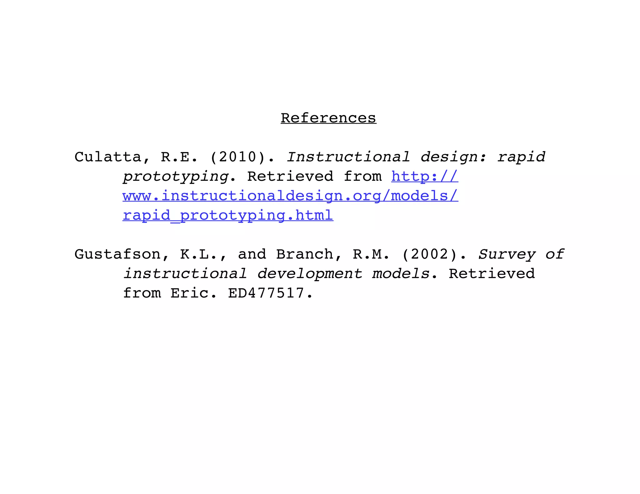 References

Culatta, R.E. (2010). Instructional design: rapid
     prototyping. Retrieved from http://
     www.instructionaldesign.org/models/
     rapid_prototyping.html

Gustafson, K.L., and Branch, R.M. (2002). Survey of
     instructional development models. Retrieved
     from Eric. ED477517.
 
