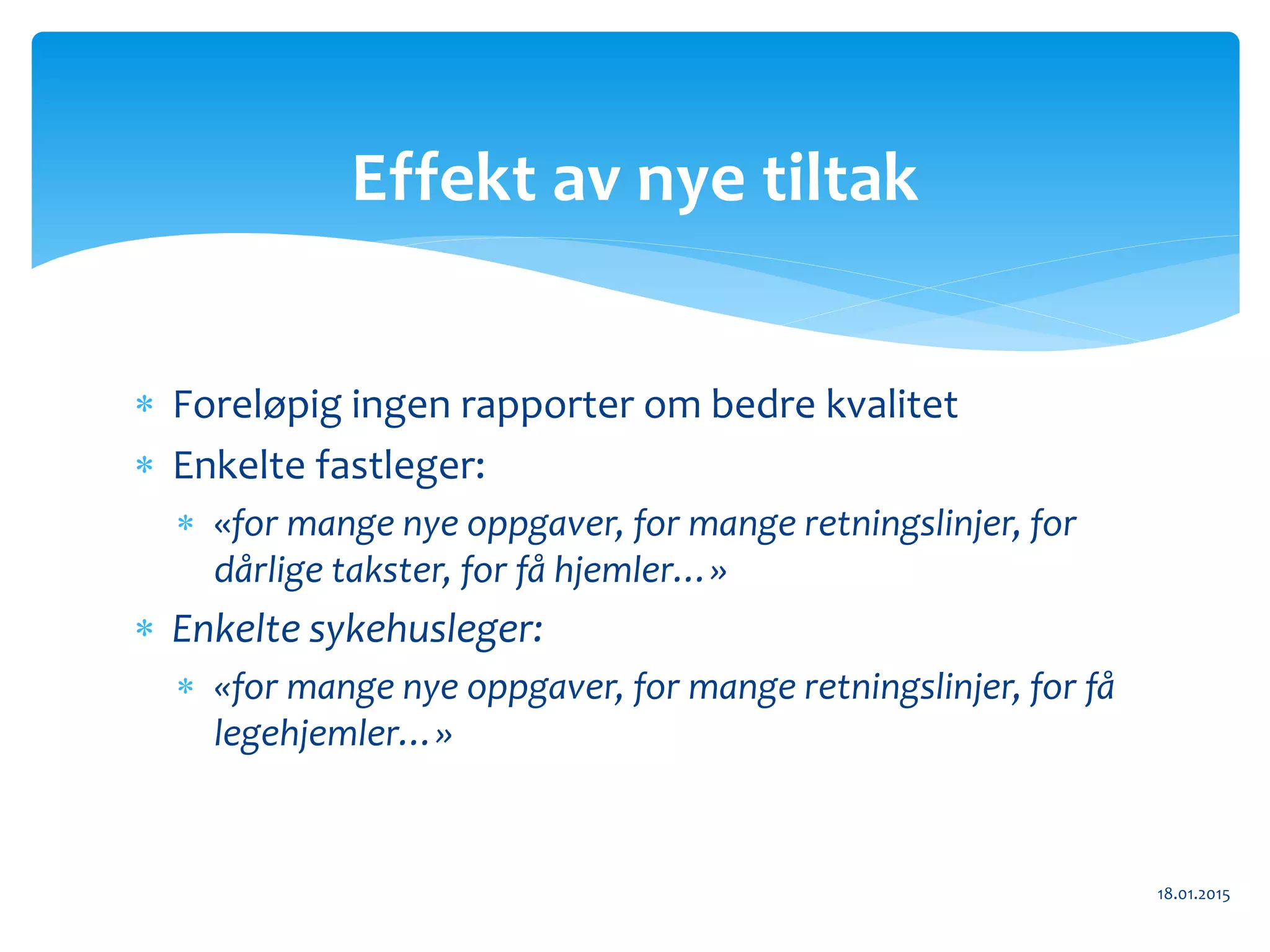  Foreløpig ingen rapporter om bedre kvalitet
 Enkelte fastleger:
 «for mange nye oppgaver, for mange retningslinjer, for
dårlige takster, for få hjemler…»
 Enkelte sykehusleger:
 «for mange nye oppgaver, for mange retningslinjer, for få
legehjemler…»
18.01.2015
Effekt av nye tiltak
 