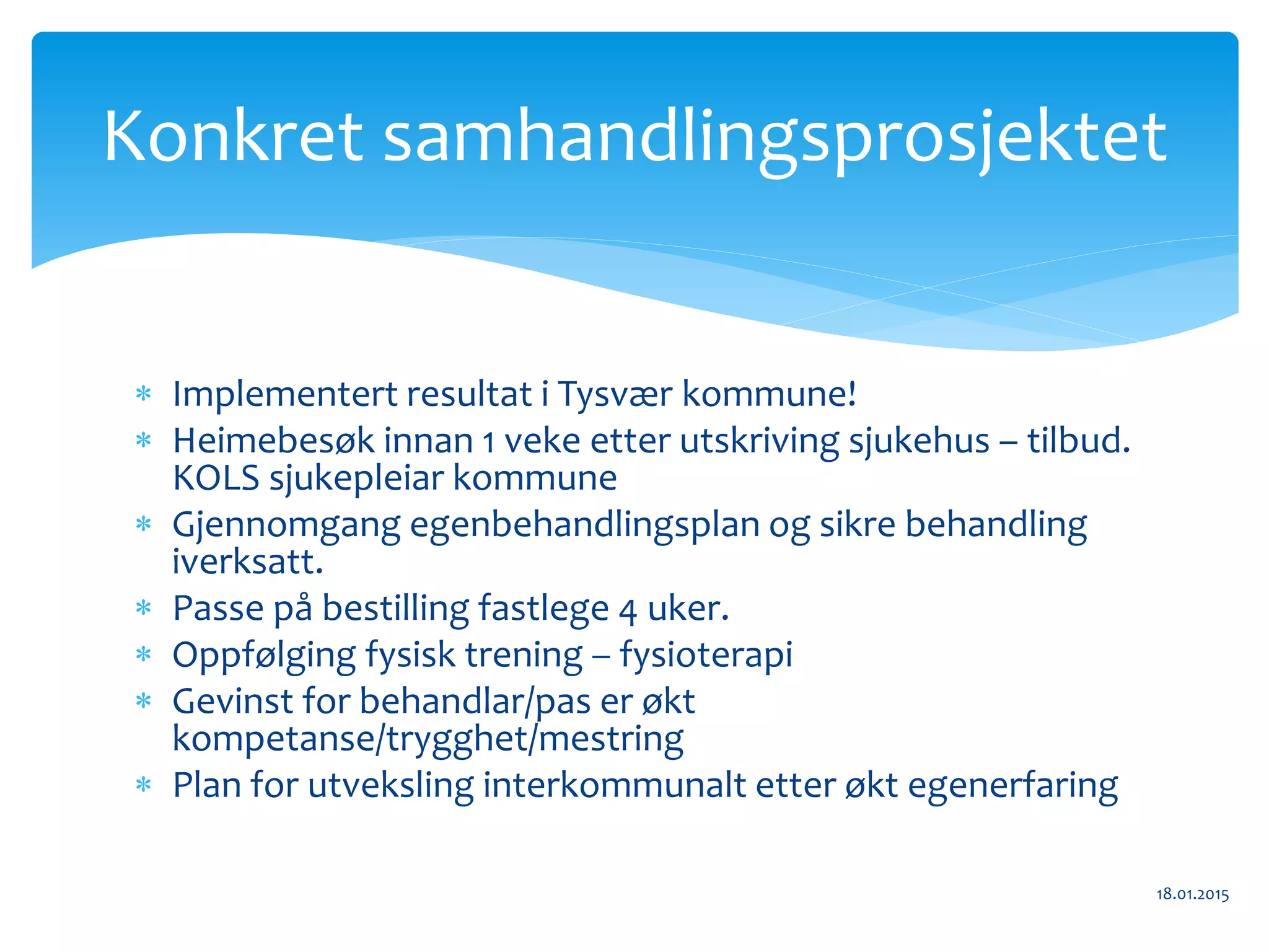  Implementert resultat i Tysvær kommune!
 Heimebesøk innan 1 veke etter utskriving sjukehus – tilbud.
KOLS sjukepleiar kommune
 Gjennomgang egenbehandlingsplan og sikre behandling
iverksatt.
 Passe på bestilling fastlege 4 uker.
 Oppfølging fysisk trening – fysioterapi
 Gevinst for behandlar/pas er økt
kompetanse/trygghet/mestring
 Plan for utveksling interkommunalt etter økt egenerfaring
18.01.2015
Konkret samhandlingsprosjektet
 