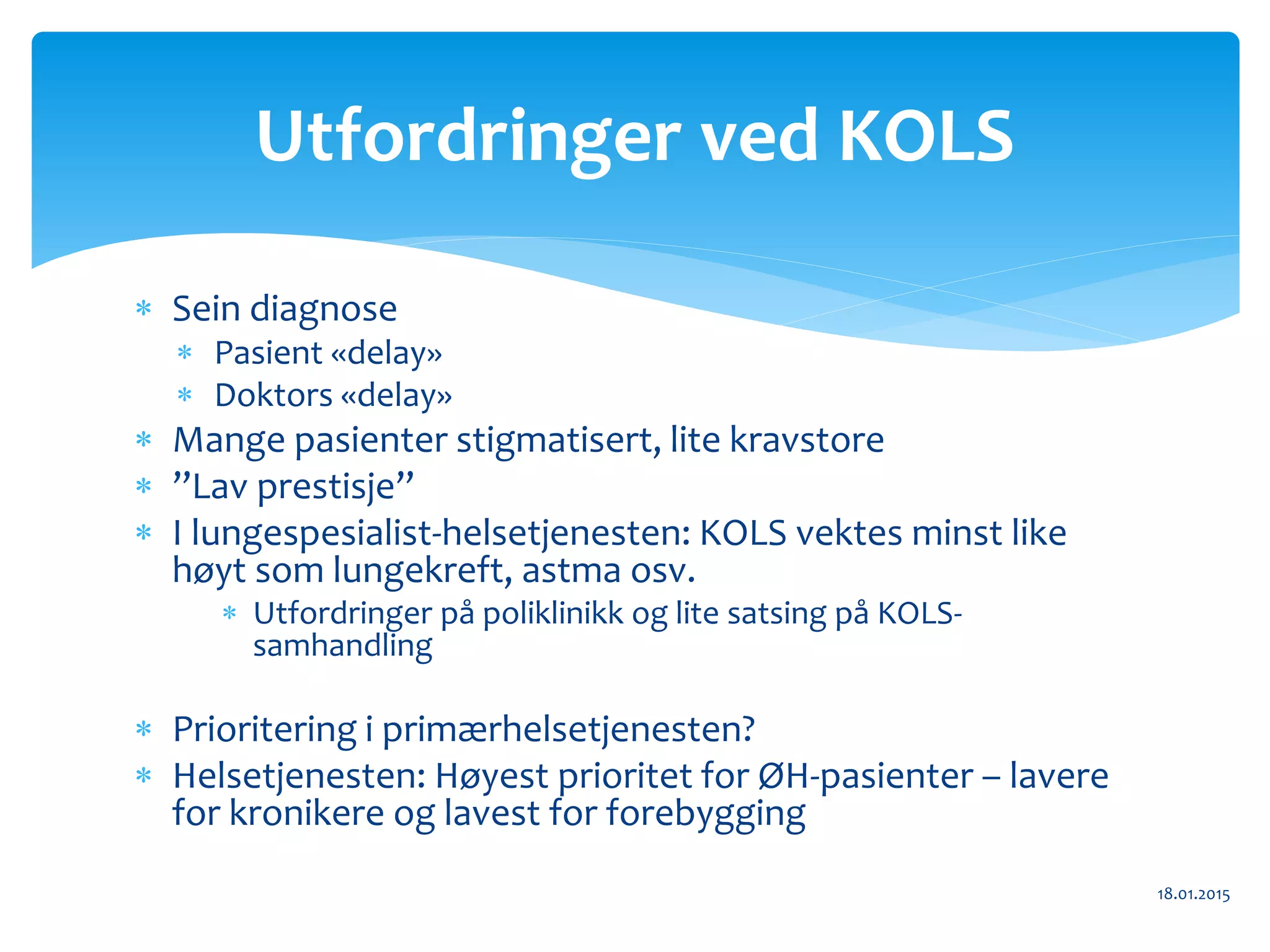  Sein diagnose
 Pasient «delay»
 Doktors «delay»
 Mange pasienter stigmatisert, lite kravstore
 ”Lav prestisje”
 I lungespesialist-helsetjenesten: KOLS vektes minst like
høyt som lungekreft, astma osv.
 Utfordringer på poliklinikk og lite satsing på KOLS-
samhandling
 Prioritering i primærhelsetjenesten?
 Helsetjenesten: Høyest prioritet for ØH-pasienter – lavere
for kronikere og lavest for forebygging
18.01.2015
Utfordringer ved KOLS
 