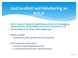  KOLS - Nasjonal faglig retningslinje og veileder for forebygging,
diagnostisering og oppfølging av personer med KOLS (2012)
 Lite kunnskap om hvordan denne følges opp
 Klinisk inntrykk:
 Varierende kvalitet og tilbud for KOLS pasienter
 KOLS pasienter burde spurt:
 Hvordan er behandlingstilbudet mitt?
 Er det like god kvalitet som i nabokommunen?
18.01.2015
God kvalitet ved håndtering av
KOLS?
 