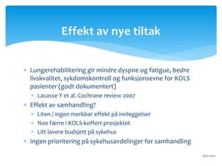  Lungerehabilitering gir mindre dyspne og fatigue, bedre
livskvalitet, sykdomskontroll og funksjonsevne for KOLS
pasienter (godt dokumentert)
 Lacasse Y et al. Cochrane review 2007
 Effekt av samhandling?
 Liten / ingen merkbar effekt på innleggelser
 Noe færre i KOLS-koffert-prosjektet
 Litt lavere budsjett på sykehus
 Ingen prioritering på sykehusavdelinger for samhandling
18.01.2015
Effekt av nye tiltak
 