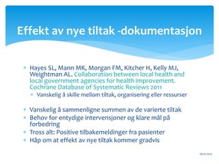  Hayes SL, Mann MK, Morgan FM, Kitcher H, Kelly MJ,
Weightman AL. Collaboration between local health and
local government agencies for health improvement.
Cochrane Database of Systematic Reviews 2011
 Vanskelig å skille mellom tiltak, organisering eller ressurser
 Vanskelig å sammenligne summen av de varierte tiltak
 Behov for entydige intervensjoner og klare mål på
forbedring
 Tross alt: Positive tilbakemeldinger fra pasienter
 Håp om at effekt av nye tiltak kommer gradvis
18.01.2015
Effekt av nye tiltak -dokumentasjon
 