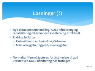  Nye tilbud om samhandling, KOLS-håndtering og
rehabilitering må fremheve kvalitets- og effektmål
 Endring før/etter
 Pasienttilfredshet, livskvalitet, CAT-score
 Måle innleggelser, liggetid, re-innleggelser
 Normaltariffen må justeres for å stimulere til god
kvalitet ved KOLS-håndtering hos fastleger
18.01.2015
Løsninger (?)
 