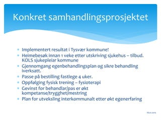 Implementert resultat i Tysvær kommune!
 Heimebesøk innan 1 veke etter utskriving sjukehus – tilbud.
KOLS sjukepleiar kommune
 Gjennomgang egenbehandlingsplan og sikre behandling
iverksatt.
 Passe på bestilling fastlege 4 uker.
 Oppfølging fysisk trening – fysioterapi
 Gevinst for behandlar/pas er økt
kompetanse/trygghet/mestring
 Plan for utveksling interkommunalt etter økt egenerfaring
18.01.2015
Konkret samhandlingsprosjektet
 