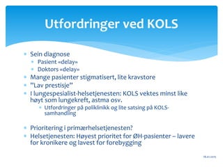  Sein diagnose
 Pasient «delay»
 Doktors «delay»
 Mange pasienter stigmatisert, lite kravstore
 ”Lav prestisje”
 I lungespesialist-helsetjenesten: KOLS vektes minst like
høyt som lungekreft, astma osv.
 Utfordringer på poliklinikk og lite satsing på KOLS-
samhandling
 Prioritering i primærhelsetjenesten?
 Helsetjenesten: Høyest prioritet for ØH-pasienter – lavere
for kronikere og lavest for forebygging
18.01.2015
Utfordringer ved KOLS
 
