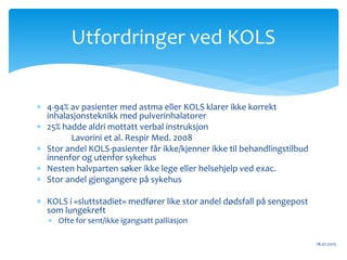  4-94% av pasienter med astma eller KOLS klarer ikke korrekt
inhalasjonsteknikk med pulverinhalatorer
 25% hadde aldri mottatt verbal instruksjon
Lavorini et al. Respir Med. 2008
 Stor andel KOLS-pasienter får ikke/kjenner ikke til behandlingstilbud
innenfor og utenfor sykehus
 Nesten halvparten søker ikke lege eller helsehjelp ved exac.
 Stor andel gjengangere på sykehus
 KOLS i «sluttstadiet» medfører like stor andel dødsfall på sengepost
som lungekreft
 Ofte for sent/ikke igangsatt palliasjon
18.01.2015
Utfordringer ved KOLS
 