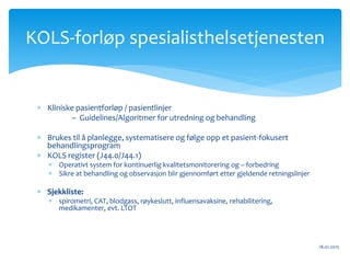  Kliniske pasientforløp / pasientlinjer
– Guidelines/Algoritmer for utredning og behandling
 Brukes til å planlegge, systematisere og følge opp et pasient-fokusert
behandlingsprogram
 KOLS register (J44.0/J44.1)
 Operativt system for kontinuerlig kvalitetsmonitorering og – forbedring
 Sikre at behandling og observasjon blir gjennomført etter gjeldende retningslinjer
 Sjekkliste:
 spirometri, CAT, blodgass, røykeslutt, influensavaksine, rehabilitering,
medikamenter, evt. LTOT
18.01.2015
KOLS-forløp spesialisthelsetjenesten
 