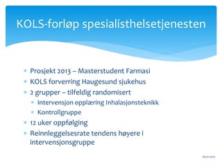  Prosjekt 2013 – Masterstudent Farmasi
 KOLS forverring Haugesund sjukehus
 2 grupper – tilfeldig randomisert
 Intervensjon opplæring Inhalasjonsteknikk
 Kontrollgruppe
 12 uker oppfølging
 Reinnleggelsesrate tendens høyere i
intervensjonsgruppe
18.01.2015
KOLS-forløp spesialisthelsetjenesten
 
