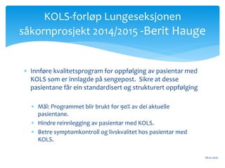  Innføre kvalitetsprogram for oppfølging av pasientar med
KOLS som er innlagde på sengepost. Sikre at desse
pasientane får ein standardisert og strukturert oppfølging
 Mål: Programmet blir brukt for 90% av dei aktuelle
pasientane.
 Hindre reinnlegging av pasientar med KOLS.
 Betre symptomkontroll og livskvalitet hos pasientar med
KOLS.
18.01.2015
KOLS-forløp Lungeseksjonen
såkornprosjekt 2014/2015 -Berit Hauge
 