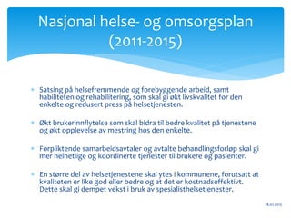  Satsing på helsefremmende og forebyggende arbeid, samt
habiliteten og rehabilitering, som skal gi økt livskvalitet for den
enkelte og redusert press på helsetjenesten.
 Økt brukerinnflytelse som skal bidra til bedre kvalitet på tjenestene
og økt opplevelse av mestring hos den enkelte.
 Forpliktende samarbeidsavtaler og avtalte behandlingsforløp skal gi
mer helhetlige og koordinerte tjenester til brukere og pasienter.
 En større del av helsetjenestene skal ytes i kommunene, forutsatt at
kvaliteten er like god eller bedre og at det er kostnadseffektivt.
Dette skal gi dempet vekst i bruk av spesialisthelsetjenester.
18.01.2015
Nasjonal helse‐ og omsorgsplan
(2011‐2015)
 