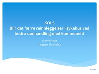 KOLS
Blir det færre reinnleggelser i sykehus ved
bedre samhandling med kommunen?
Sverre Fluge
Haugesund sjukehus
18.01.2015
 