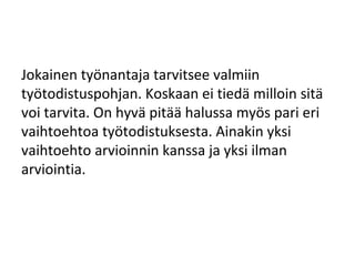 Jokainen työnantaja tarvitsee valmiin
työtodistuspohjan. Koskaan ei tiedä milloin sitä
voi tarvita. On hyvä pitää halussa myös pari eri
vaihtoehtoa työtodistuksesta. Ainakin yksi
vaihtoehto arvioinnin kanssa ja yksi ilman
arviointia.
 