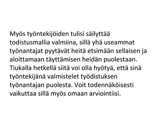 Myös työntekijöiden tulisi säilyttää
todistusmallia valmiina, sillä yhä useammat
työnantajat pyytävät heitä etsimään sellaisen ja
aloittamaan täyttämisen heidän puolestaan.
Tiukalla hetkellä siitä voi olla hyötyä, että sinä
työntekijänä valmistelet työdistuksen
työnantajan puolesta. Voit todennäköisesti
vaikuttaa sillä myös omaan arviointiisi.
 