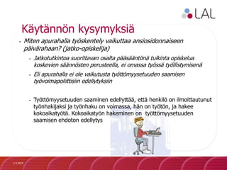 Käytännön kysymyksiä
• Miten apurahalla työskentely vaikuttaa ansiosidonnaiseen
päivärahaan? (jatko-opiskelija)
• Jatkotutkintoa suorittavan osalta pääsääntönä tulkinta opiskelua
koskevien säännösten perusteella, ei omassa työssä työllistymisenä
• Eli apurahalla ei ole vaikutusta työttömyysetuuden saamisen
työvoimapoliittisiin edellytyksiin
• Työttömyysetuuden saaminen edellyttää, että henkilö on ilmoittautunut
työnhakijaksi ja työnhaku on voimassa, hän on työtön, ja hakee
kokoaikatyötä. Kokoaikatyön hakeminen on työttömyysetuuden
saamisen ehdoton edellytys
2.4.2014
 