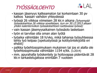 TYÖSSÄOLOEHTO
• kassan jäsenyys katkeamaton tai korkeintaan 30 pv
katkos kassan vaihdon yhteydessä
• työssä 26 viikkoa viimeisen 28 kk:n aikana (lyhyempää
työssäoloehtoa 26 viikkoa sovelletaan, kun on 30.12.2013 alkaen
yhden kalenteriviikon työssäoloehtoon luettavassa työssä)
• vain kassan jäsenyysaikainen työssäolo lasketaan
• työn ei tarvitse olla oman alan työtä
• työaika vähintään 18 h/vko, mikä tahansa työsuhteessa
tehty työ kelpaa (opetustyössä ja kotityöntekijöillä eri
ehdot)
• palkka työehtosopimuksen mukainen tai jos ei alalla ole
työehtosopimusta vähintään 1154 e/kk. (v.2014)
• mm. apurahalla työskentely ja hoitovapaa pidentävät 28
kk:n tarkastelujaksoa enintään 7 vuoteen
2.4.2014
 