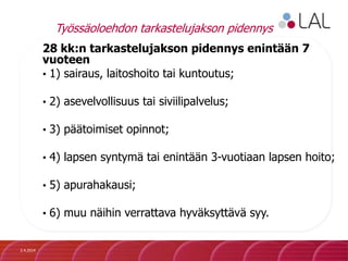 Työssäoloehdon tarkastelujakson pidennys
28 kk:n tarkastelujakson pidennys enintään 7
vuoteen
• 1) sairaus, laitoshoito tai kuntoutus;
• 2) asevelvollisuus tai siviilipalvelus;
• 3) päätoimiset opinnot;
• 4) lapsen syntymä tai enintään 3-vuotiaan lapsen hoito;
• 5) apurahakausi;
• 6) muu näihin verrattava hyväksyttävä syy.
2.4.2014
 