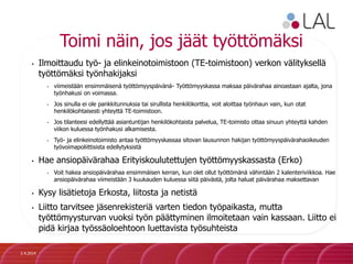 Toimi näin, jos jäät työttömäksi
• Ilmoittaudu työ- ja elinkeinotoimistoon (TE-toimistoon) verkon välityksellä
työttömäksi työnhakijaksi
• viimeistään ensimmäisenä työttömyyspäivänä- Työttömyyskassa maksaa päivärahaa ainoastaan ajalta, jona
työnhakusi on voimassa.
• Jos sinulla ei ole pankkitunnuksia tai sirullista henkilökorttia, voit aloittaa työnhaun vain, kun otat
henkilökohtaisesti yhteyttä TE-toimistoon.
• Jos tilanteesi edellyttää asiantuntijan henkilökohtaista palvelua, TE-toimisto ottaa sinuun yhteyttä kahden
viikon kuluessa työnhakusi alkamisesta.
• Työ- ja elinkeinotoimisto antaa työttömyyskassaa sitovan lausunnon hakijan työttömyyspäivärahaoikeuden
työvoimapoliittisista edellytyksistä
• Hae ansiopäivärahaa Erityiskoulutettujen työttömyyskassasta (Erko)
• Voit hakea ansiopäivärahaa ensimmäisen kerran, kun olet ollut työttömänä vähintään 2 kalenteriviikkoa. Hae
ansiopäivärahaa viimeistään 3 kuukauden kuluessa siitä päivästä, jolta haluat päivärahaa maksettavan
• Kysy lisätietoja Erkosta, liitosta ja netistä
• Liitto tarvitsee jäsenrekisteriä varten tiedon työpaikasta, mutta
työttömyysturvan vuoksi työn päättyminen ilmoitetaan vain kassaan. Liitto ei
pidä kirjaa työssäoloehtoon luettavista työsuhteista
2.4.2014
 
