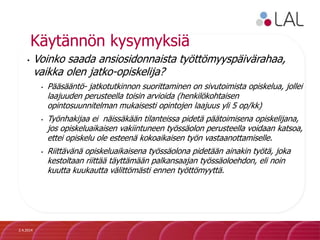 Käytännön kysymyksiä
• Voinko saada ansiosidonnaista työttömyyspäivärahaa,
vaikka olen jatko-opiskelija?
• Pääsääntö- jatkotutkinnon suorittaminen on sivutoimista opiskelua, jollei
laajuuden perusteella toisin arvioida (henkilökohtaisen
opintosuunnitelman mukaisesti opintojen laajuus yli 5 op/kk)
• Työnhakijaa ei näissäkään tilanteissa pidetä päätoimisena opiskelijana,
jos opiskeluaikaisen vakiintuneen työssäolon perusteella voidaan katsoa,
ettei opiskelu ole esteenä kokoaikaisen työn vastaanottamiselle.
• Riittävänä opiskeluaikaisena työssäolona pidetään ainakin työtä, joka
kestoltaan riittää täyttämään palkansaajan työssäoloehdon, eli noin
kuutta kuukautta välittömästi ennen työttömyyttä.
2.4.2014
 